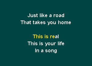 Just like a road
That takes you home

This is real
This is your life
In a song