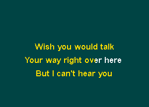 Wish you would talk
Your way right over here

But I can't hear you