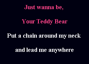 Just wanna be,
Your Teddy Bear
Put a chain around my neck

and lead me anywhere