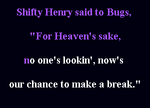 Shifty Hem'y said to Bugs,
For Heaven's sake,
no one's lookin', now's

our chance to make a break.