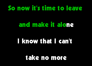 So now it's time to leave

and make it alone

I know that I can't

take no more