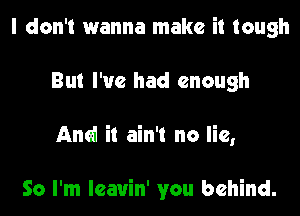 I don't wanna make it tough
But I've had enough
And it ain't no lie,

So I'm lcauin' you behind.