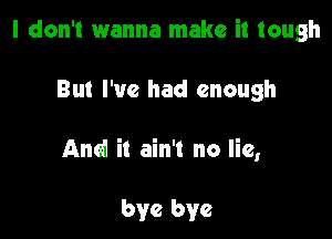 I don't wanna make it tough

But I've had enough

And it ain't no lie,

bye bye