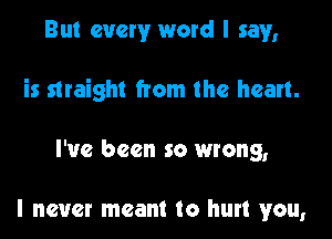 But every word I say,

is straight from the heart.

I've been so wrong,

I never meant to hurt you,