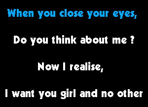 When you close your eyes,

Do you think about me?

Now I realise,

I want you girl and no other