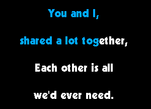 You and I,

shared a lot together,

Each othet is all

we'd ever need.