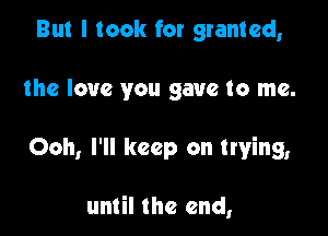 But I took for granted,
the love you gave to me.

Ooh, I'll keep on trying,

until the end,