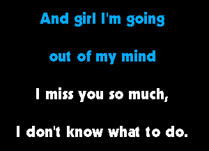 And girl I'm going

out of my mind

I miss you so much,

I don't know what to do.