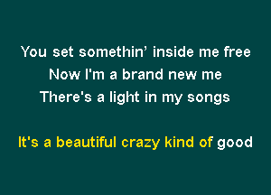 You set somethiw inside me free
Now I'm a brand new me
There's a light in my songs

It's a beautiful crazy kind of good