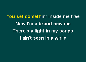 You set somethiw inside me free
Now I'm a brand new me

There's a light in my songs
I ain't seen in a while