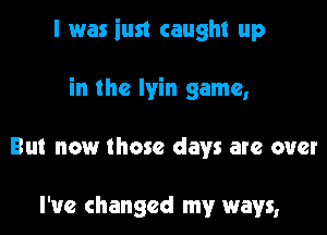 I was iust caught up

in the Iyin game,

But now those days are over

I've changed my ways,