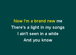 Now I'm a brand new me

There's a light in my songs
I ain't seen in a while
And you know