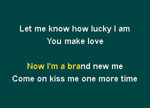 Let me know how lucky I am
You make love

Now I'm a brand new me
Come on kiss me one more time