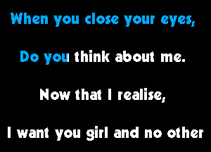 When you close your eyes,
Do you think about me.

Now that I realise,

I want you girl and no other