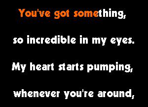 You've got something,
so incredible in my eyes.
My heart starts pumping,

whenever you're around,