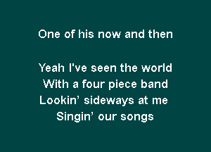 One of his now and then

Yeah I've seen the world

With a four piece band
Lookiny sideways at me
Singiw our songs