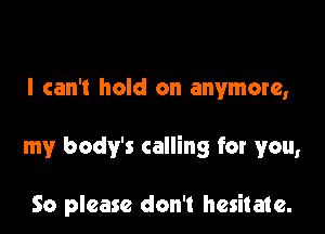 I can't hold on anymore,

my body's calling for you,

So please don't hesitate.