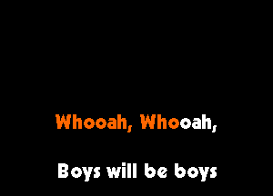 Whooah, Whooah,

Boys will be boys