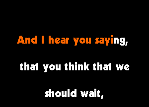 And I hear you saying,

that you think that we

should wait,