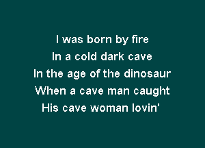 l was born by fire
In a cold dark cave

In the age of the dinosaur
When a cave man caught
His cave woman lovin'