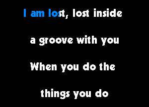 I am lost, lost inside
a groove with you

When you do the

things you do