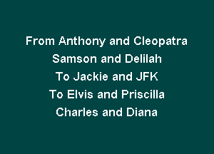 From Anthony and Cleopatra
Samson and Delilah
To Jackie and JFK

To Elvis and Priscilla
Charles and Diana