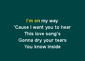 Pm on my way
'Cause I want you to hear

This love songs
Gonna dry your tears
You know inside