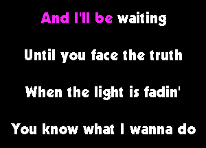 And I'll be waiting
Until you face the truth
When the light is fadin'

You know what I wanna do