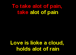 To take alot of pain,
take alot of pain

Love is lioke a cloud,
holds alot of rain