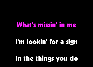 What's missin' in me

I'm lookin' for a sign

In the things you do