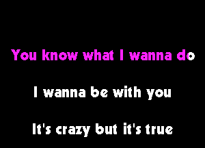 You know what I wanna do

I wanna be with you

It's crazy but it's true