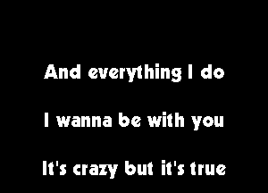 And everything I do

I wanna be with you

It's crazy but it's true