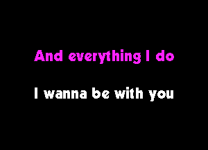 And everything I do

I wanna be with you