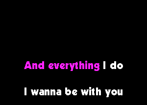 And everything I do

I wanna be with you