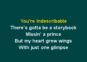 You're indescribable
There s gotta be a storybook

Missin' a prince
But my heart grew wings
With just one glimpse