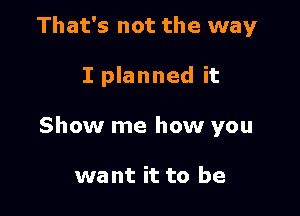 That's not the way

I planned it

Show me how you

want it to be