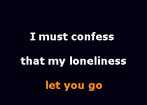 I must confess

that my loneliness

let you go