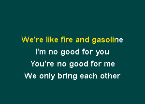 We're like fire and gasoline

I'm no good for you
You're no good for me
We only bring each other