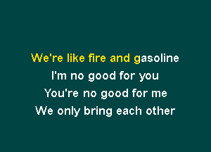 We're like fire and gasoline

I'm no good for you
You're no good for me
We only bring each other