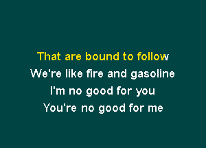 That are bound to follow

We're like fire and gasoline
I'm no good for you
You're no good for me