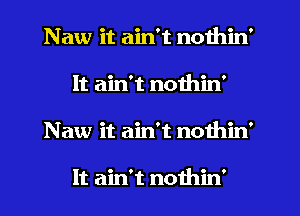 Naw it ain't nothin'
It ain't nothin'
Naw it ain't nothin'

It ain't nothin'
