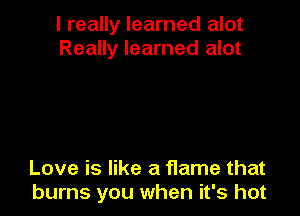 I really learned alot
Really learned alot

Love is like a f1ame that
burns you when it's hot