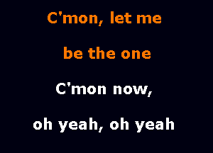 C'mon, let me
be the one

C'mon now,

oh yeah, oh yeah