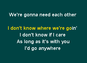 We're gonna need each other

I don't know where we're goin

I don't know ifl care
As long as it's with you
I'd go anywhere