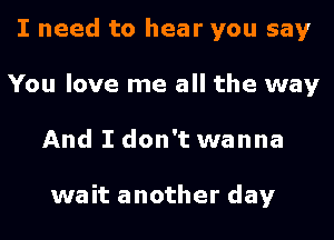 I need to hear you say
You love me all the way

And I don't wanna

wait another day