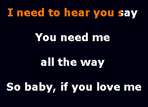 I need to hear you say

You need me
all the way

So baby, if you love me