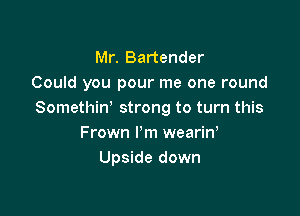 Mr. Bartender
Could you pour me one round

Somethiw strong to turn this
Frown I'm wearin,
Upside down