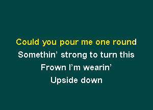 Could you pour me one round

Somethiw strong to turn this
Frown I'm wearin,
Upside down