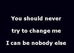 You should never

try to change me

I can be nobody else