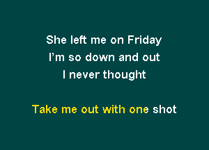 She left me on Friday
Pm so down and out

I never thought

Take me out with one shot